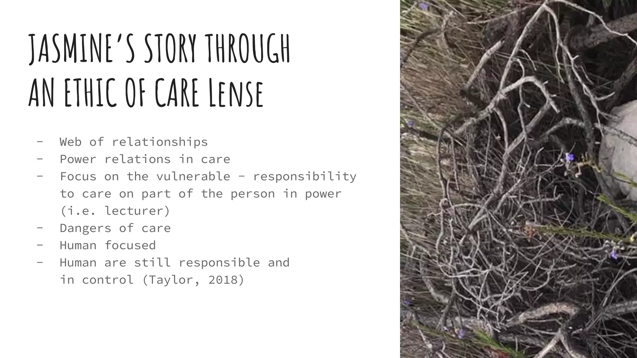 JASMINE’S STORY THROUGH
AN ETHIC OF CARE Lense
- Web of relationships
- Power relations in care
- Focus on the vulnerable - responsibility
to care on part of the person in power
(i.e. lecturer)
- Dangers of care
- Human focused
- Human are still responsible and
in control (Taylor, 2018)
 