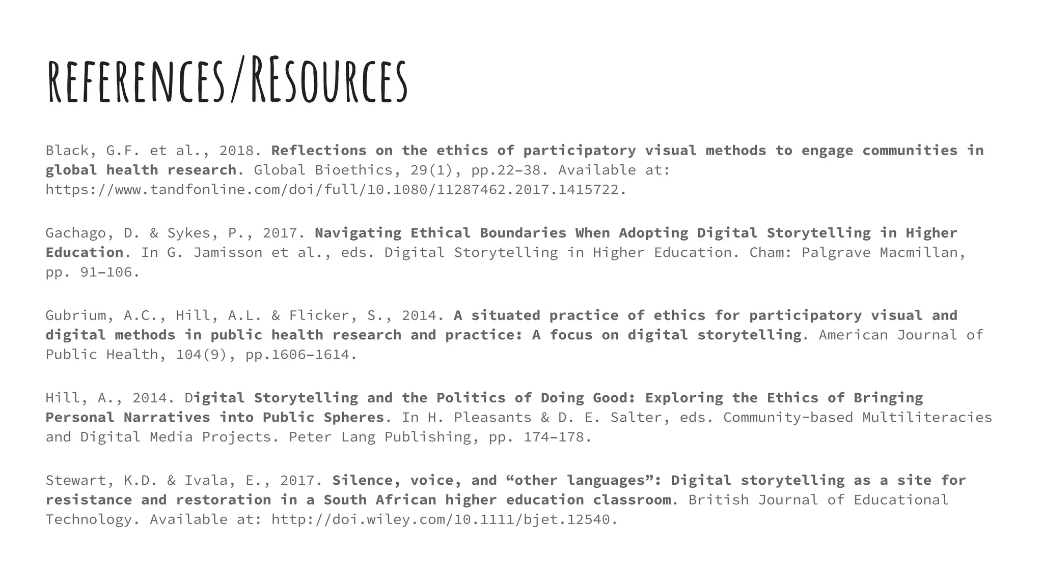 references/REsources
Black, G.F. et al., 2018. Reflections on the ethics of participatory visual methods to engage communities in
global health research. Global Bioethics, 29(1), pp.22–38. Available at:
https://www.tandfonline.com/doi/full/10.1080/11287462.2017.1415722.
Gachago, D. & Sykes, P., 2017. Navigating Ethical Boundaries When Adopting Digital Storytelling in Higher
Education. In G. Jamisson et al., eds. Digital Storytelling in Higher Education. Cham: Palgrave Macmillan,
pp. 91–106.
Gubrium, A.C., Hill, A.L. & Flicker, S., 2014. A situated practice of ethics for participatory visual and
digital methods in public health research and practice: A focus on digital storytelling. American Journal of
Public Health, 104(9), pp.1606–1614.
Hill, A., 2014. Digital Storytelling and the Politics of Doing Good: Exploring the Ethics of Bringing
Personal Narratives into Public Spheres. In H. Pleasants & D. E. Salter, eds. Community-based Multiliteracies
and Digital Media Projects. Peter Lang Publishing, pp. 174–178.
Stewart, K.D. & Ivala, E., 2017. Silence, voice, and “other languages”: Digital storytelling as a site for
resistance and restoration in a South African higher education classroom. British Journal of Educational
Technology. Available at: http://doi.wiley.com/10.1111/bjet.12540.
 