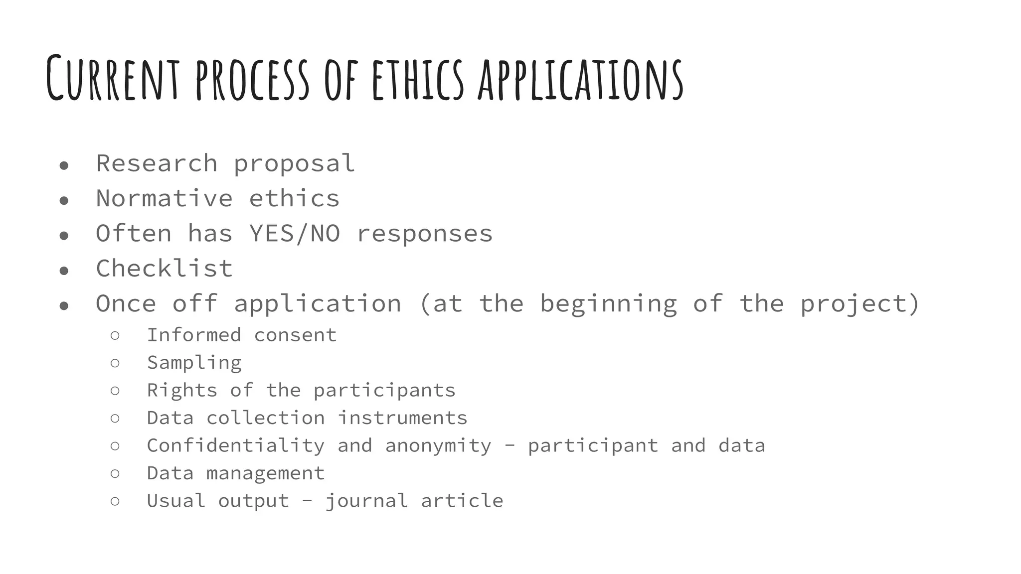 Current process of ethics applications
● Research proposal
● Normative ethics
● Often has YES/NO responses
● Checklist
● Once off application (at the beginning of the project)
○ Informed consent
○ Sampling
○ Rights of the participants
○ Data collection instruments
○ Confidentiality and anonymity - participant and data
○ Data management
○ Usual output - journal article
 