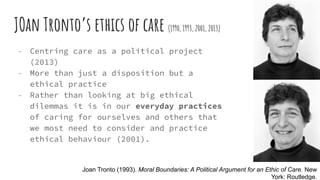 JOan Tronto’s ethics of care (1990, 1993, 2001, 2013)
- Centring care as a political project
(2013)
- More than just a disposition but a
ethical practice
- Rather than looking at big ethical
dilemmas it is in our everyday practices
of caring for ourselves and others that
we most need to consider and practice
ethical behaviour (2001).
Joan Tronto (1993). Moral Boundaries: A Political Argument for an Ethic of Care. New
York: Routledge.
 
