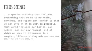 Ethics deﬁned
...a species activity that includes
everything that we do to maintain,
continue, and repair our ‘world’ so that
we can live in it as well as possible.
That world includes our bodies, our
selves, and our environment, all of
which we seek to interweave in a
complex, life-sustaining web (see Tronto 1993,
103; Fisher and Tronto 1990, 40).
CC BY Max Pixel
 