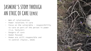 JASMINE’S STORY THROUGH
AN ETHIC OF CARE Lense
- Web of relationships
- Power relations in care
- Focus on the vulnerable - responsibility
to care on part of the person in power
(i.e. lecturer)
- Dangers of care
- Human focused
- Human are still responsible and
in control (Taylor, 2018)
 