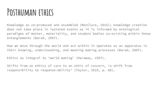 Posthuman ethics
Knowledge as co-produced and assembled (MacClure, 2015); knowledge creation
does not take place in isolated events as it is informed by ontological
paradigms of matter, materiality, and student bodies co-existing within these
entanglements (Barad, 2007).
How we move through the world and act within in operates as an apparatus in
their knowing, understanding, and meaning making processes (Barad, 2007).
Ethics as integral to ‘world making’ (Haraway, 1997).
Shifts from an ethics of care to an ethic of concern, ‘a shift from
responsibility to response-ability’ (Taylor, 2019, p. 88).
 