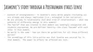 Jasmine’s story through a Posthuman ethics Lense
- Context of entanglements-- in Jasmine’s story white people (including us)
are already and always implicated (i.e., entangled in her narrative).
- We are already in relationship (but what kind of relationship?) - what new
patterns of difference emerge in this moment?
- The “world” that was created in that moment was seemingly unexpected and
students unprepared. No pre-defined identity--the class “became” with each
other in that moment.
- No world is the same - how can there be guidelines for all these different
worlds?
- The assemblage of this intra-action was that Jasmine was uncared for in
that moment. The power to affect/ be affected was lost.
 