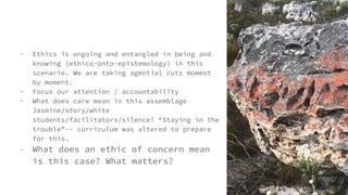 - Ethics is ongoing and entangled in being and
knowing (ethico-onto-epistemology) in this
scenario. We are taking agential cuts moment
by moment.
- Focus our attention / accountability
- What does care mean in this assemblage
Jasmine/story/white
students/facilitators/silence? “Staying in the
trouble”-- curriculum was altered to prepare
for this.
- What does an ethic of concern mean
is this case? What matters?
 