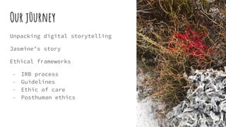 Our j0urney
Unpacking digital storytelling
Jasmine’s story
Ethical frameworks
- IRB process
- Guidelines
- Ethic of care
- Posthuman ethics
 