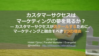 カスタマーサクセスは
マーケティングの夢を見るか？
-- カスタマーサクセスがスケールするために、
マーケティングと融合すべき3つの理由 --
2019/12/4
Hideki Ojima | Parallel Marketer / Evangelist
@hide69oz http://stilldayone.hatenablog.jp/
 