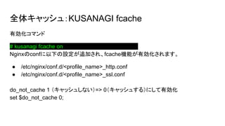 ȫ奭å壺KUSANAGI fcache
Єޥ
# kusanagi fcache onaaaaaaaaaaaaaaaaaaaaaaaa
Nginxconf¤O׷Ӥ졢fcacheCܤЄޤ
 /etc/nginx/conf.d/<profile_name>_http.conf
 /etc/nginx/conf.d/<profile_name>_ssl.conf
do_not_cache 1 å夷ʤ=> 0å夹룩ˤЄ
set $do_not_cache 0;
 