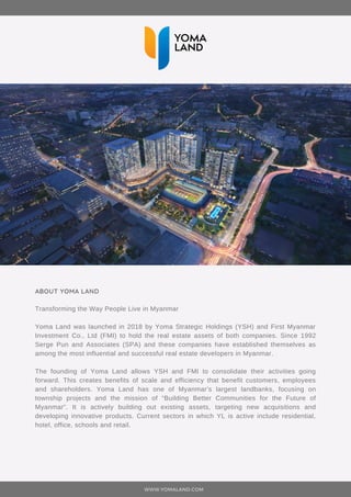 ABOUT YOMA LAND
Transforming the Way People Live in Myanmar
Yoma Land was launched in 2018 by Yoma Strategic Holdings (YSH) and First Myanmar
Investment Co., Ltd (FMI) to hold the real estate assets of both companies. Since 1992
Serge Pun and Associates (SPA) and these companies have established themselves as
among the most influential and successful real estate developers in Myanmar.
The founding of Yoma Land allows YSH and FMI to consolidate their activities going
forward. This creates benefits of scale and efficiency that benefit customers, employees
and shareholders. Yoma Land has one of Myanmar’s largest landbanks, focusing on
township projects and the mission of “Building Better Communities for the Future of
Myanmar”. It is actively building out existing assets, targeting new acquisitions and
developing innovative products. Current sectors in which YL is active include residential,
hotel, office, schools and retail.
WWW.YOMALAND.COM
 