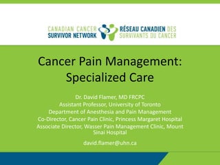 Cancer Pain Management:
Specialized Care
Dr. David Flamer, MD FRCPC
Assistant Professor, University of Toronto
Department of Anesthesia and Pain Management
Co-Director, Cancer Pain Clinic, Princess Margaret Hospital
Associate Director, Wasser Pain Management Clinic, Mount
Sinai Hospital
david.flamer@uhn.ca
 