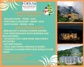 DELUXE ROOM - 17999/- APAI
FORTUNE CLUB ROOM - 19999/- APAI
SUITE ROOM - 29999/- APAI
CHRISTMAS PACKAGE
(DBL OCCUPANCY)
STAY HIGHLIGHTS
• BREAKFAST & WORLD CUISINE DINNER.
• LIVE PERFORMANCE WITH BONFIRE AND
MULLED WINE.
• IN HOUSE GYM / KIDS ZONE AND FAMILY
ACTIVITIES.
• NATURE WALKS.
• YOGA AND TOWEL ORIGAMI CLASSES.
• COOKING CLASSES FROM OUR WORLD CLASS
CHEFF.
FORTUNE SELECT CEDAR TRAIL
MASHOBRA, SHIMLA, HP
TEL: +91-177-286-0300
RESERVATIONS.FCTM@FORTUNEHOTELS.IN
 