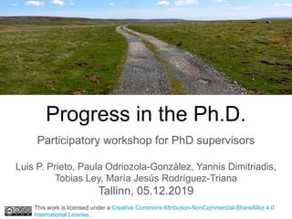 Progress in the Ph.D.
Participatory workshop for PhD supervisors
Luis P. Prieto, Paula Odriozola-González, Yannis Dimitriadis,
Tobias Ley, María Jesús Rodríguez-Triana
Tallinn, 05.12.2019
This work is licensed under a Creative Commons Attribution-NonCommercial-ShareAlike 4.0
International License.
 