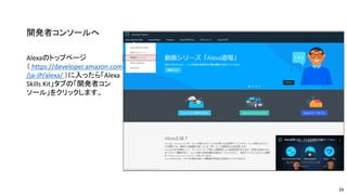 開発者コンソールへ
Alexaのトップページ
（ https://developer.amazon.com
/ja-JP/alexa/ ）に入ったら「Alexa
Skills Kit」タブの「開発者コン
ソール」をクリックします。
16
 