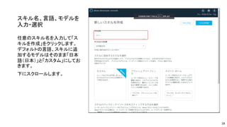 スキル名、言語、モデルを
入力・選択
任意のスキル名を入力して「ス
キルを作成」をクリックします。
デフォルトの言語、スキルに追
加するモデルはそのまま「日本
語（日本）」と「カスタム」にしてお
きます。
下にスクロールします。
18
 