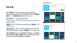 事前準備
・必ず用意：PCとAmazon Developerアカウント
（Amazonのショッピングサイトのアカウントを登録で
きます。）⇒登録方法はスライド5～11へ
・あると良い１：Visual Studio Code
（https://azure.microsoft.com/ja-jp/products/visual-
studio-code/）
（検索エンジンで「Visual Studio Code」で検索してイ
ンストール）
・あると良い２：スマートフォンとAlexaアプリ（アプリ
ストアから「Amazon Alexa」で検索してインストール）
・あると便利かも：マイク付きのイヤホン・ヘッドホン
（Alexaとのやり取りで使用。なくてもテストはブラウ
ザ上でテキストのやり取りでできます。）
Alexaアプリ
4
 