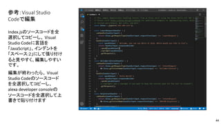 参考：Visual Studio
Codeで編集
Index.jsのソースコードを全
選択してコピーし、 Visual
Studio Codeに言語を
「JavaScript」、インデントを
「スペース:2」にして張り付け
ると見やすく、編集しやすい
です。
編集が終わったら、 Visual
Studio Codeのソースコード
を全選択してコピーし、
alexa developer consoleの
ソースコードを全選択して上
書きで貼り付けます
44
 
