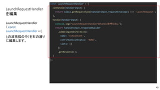 LaunchRequestHandler
を編集
const LaunchRequestHandler = {
canHandle(handlerInput) {
return Alexa.getRequestType(handlerInput.requestEnvelope) === 'LaunchRequest';
},
handle(handlerInput) {
console.log(“LaunchRequestHandlerのhandleを呼び出し");
return handlerInput.responseBuilder
.addDelegateDirective({
name: 'EchoIntent',
confirmatioinStatus: 'NONE',
slots: {}
})
.getResponse();
}
};
LaunchRequestHandler
（ const
LaunchRequestHandler = {
};の波括弧の中）を右の通り
に編集します。
45
 