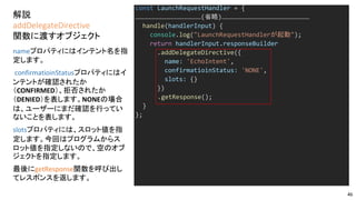 解説
addDelegateDirective
関数に渡すオブジェクト
const LaunchRequestHandler = {
………………………………………………(省略)………………………………………………………………
handle(handlerInput) {
console.log("LaunchRequestHandlerが起動");
return handlerInput.responseBuilder
.addDelegateDirective({
name: 'EchoIntent',
confirmatioinStatus: 'NONE',
slots: {}
})
.getResponse();
}
};
nameプロパティにはインテント名を指
定します。
confirmatioinStatusプロパティにはイ
ンテントが確認されたか
（CONFIRMED）、拒否されたか
（DENIED）を表します。NONEの場合
は、ユーザーにまだ確認を行ってい
ないことを表します。
slotsプロパティには、スロット値を指
定します。今回はプログラムからス
ロット値を指定しないので、空のオブ
ジェクトを指定します。
最後にgetResponse関数を呼び出し
てレスポンスを返します。
46
 