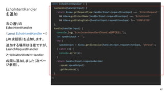 EchoIntentHandler
を追加
const EchoIntentHandler = {
canHandle(handlerInput) {
return Alexa.getRequestType(handlerInput.requestEnvelope) === 'IntentRequest'
&& Alexa.getIntentName(handlerInput.requestEnvelope) === 'EchoIntent'
&& Alexa.getDialogState(handlerInput.requestEnvelope) !== 'COMPLETED'
},
handle(handlerInput) {
console.log("EchoIntentHandlerのhandleを呼び出し");
let speakOutput = "";
try {
speakOutput = Alexa.getSlotValue(handlerInput.requestEnvelope, "phrase");
} catch (e) {
console.error(e);
}
return handlerInput.responseBuilder
.speak(speakOutput)
.getResponse();
}
};
右の通りの
EchoIntentHandler
（const EchoIntentHandler = {
};の波括弧）を追加します。
追加する場所は任意ですが、
LaunchRequestHandler
とHelloWorldIntentHandler
の間に追加しました（次ペー
ジ参照）。
47
 