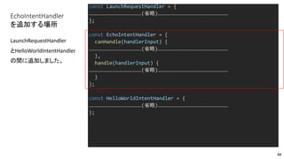 EchoIntentHandler
を追加する場所
const LaunchRequestHandler = {
………………………………………………(省略)………………………………………………………………
};
const EchoIntentHandler = {
canHandle(handlerInput) {
………………………………………………(省略)………………………………………………………………
},
handle(handlerInput) {
………………………………………………(省略)………………………………………………………………
}
};
const HelloWorldIntentHandler = {
………………………………………………(省略)………………………………………………………………
};
LaunchRequestHandler
とHelloWorldIntentHandler
の間に追加しました。
48
 