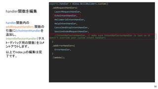 handler関数を編集
exports.handler = Alexa.SkillBuilders.custom()
.addRequestHandlers(
LaunchRequestHandler,
EchoIntentHandler,
HelloWorldIntentHandler,
HelpIntentHandler,
CancelAndStopIntentHandler,
SessionEndedRequestHandler,
//IntentReflectorHandler, // make sure IntentReflectorHandler is last so it
doesn't override your custom intent handlers
)
.addErrorHandlers(
ErrorHandler,
)
.lambda();
handler関数内の
addRequestHandlers 関数の
引数にEchoIntentHandlerを
追加し、
IntentReflectorHandler（テス
ト・デバッグ用の関数）をコメ
ントアウトします。
以上でindex.jsの編集は完
了です。
50
 