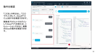 動作を確認
「こだま」で呼び出し、「〇〇
です」に対して、Alexaが「〇
〇」と返すのを確認できます。
開発者アカウントでログイン
してAlexaアプリを使えば、シ
ミュレーションではなく、実際
のAlexaの動作を確認できま
す。
53
 