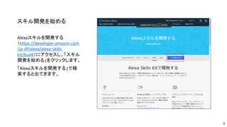 スキル開発を始める
Alexaスキルを開発する
（https://developer.amazon.com
/ja-JP/alexa/alexa-skills-
kit/build）にアクセスし、「スキル
開発を始める」をクリックします。
「Alexaスキルを開発する」で検
索すると出てきます。
6
 