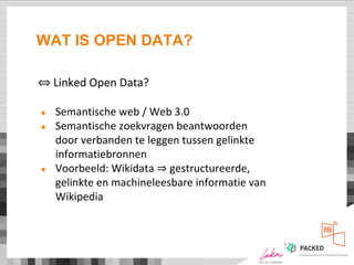 WAT IS OPEN DATA?
⇔ Linked Open Data?
● Semantische web / Web 3.0
● Semantische zoekvragen beantwoorden
door verbanden te leggen tussen gelinkte
informatiebronnen
● Voorbeeld: Wikidata ⇒ gestructureerde,
gelinkte en machineleesbare informatie van
Wikipedia
 