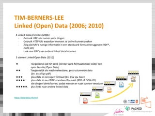 TIM-BERNERS-LEE
Linked (Open) Data (2006; 2010)
4 Linked Data principes (2006):
- Gebruik URI’s als namen voor dingen
- Gebruik HTTP URI waardoor mensen ze online kunnen zoeken
- Zorg dat URI’s nuttige informatie in een standaard formaat teruggeven (RDF*,
JSON-LD)
- Link naar URI’s van andere linked data bronnen
5 sterren Linked Open Data (2010)
★ Toegankelijk op het Web (eender welk formaat) maar onder een
open licentie (Open Data)
★★ Toegankelijk als machineleesbare, gestructureerde data
(bv. excel ipv pdf)
★★★ plus data in een open formaat (bv. CSV ipv Excel)
★★★★ plus data in een W3C-standaard formaat (RDF of JSON-LD)
die dingen identificeren, zodat mensen er naar kunnen verwijzen
★★★★★. plus links naar andere linked data
https://5stardata.info/en/l
 