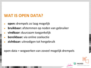 WAT IS OPEN DATA?
● open: drempels zo laag mogelijk
● bruikbaar: afstemmen op noden van gebruiker
● vindbaar: duurzaam toegankelijk
● bereikbaar: via online zoekactie
● zichtbaar: uitnodigen tot hergebruik
open data = wegwerken van zoveel mogelijk drempels
 