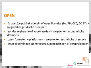 OPEN
● in principe publiek domein of open licenties (bv. PD, CC0, CC BY) >
wegwerken juridische drempels
● zonder registratie of voorwaarden > wegwerken economische
drempels
● open formaten + platformen > wegwerken technische drempels
● geen beperkingen op hergebruik, aanpassingen of verspreidingen
 