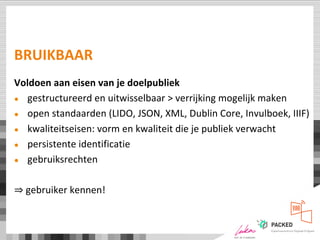 BRUIKBAAR
Voldoen aan eisen van je doelpubliek
● gestructureerd en uitwisselbaar > verrijking mogelijk maken
● open standaarden (LIDO, JSON, XML, Dublin Core, Invulboek, IIIF)
● kwaliteitseisen: vorm en kwaliteit die je publiek verwacht
● persistente identificatie
● gebruiksrechten
⇒ gebruiker kennen!
 