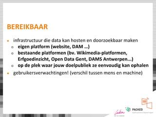 BEREIKBAAR
● infrastructuur die data kan hosten en doorzoekbaar maken
○ eigen platform (website, DAM …)
○ bestaande platformen (bv. Wikimedia-platformen,
Erfgoedinzicht, Open Data Gent, DAMS Antwerpen...)
○ op de plek waar jouw doelpubliek ze eenvoudig kan ophalen
● gebruikersverwachtingen! (verschil tussen mens en machine)
 