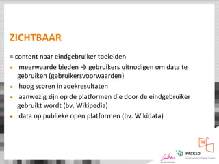 ZICHTBAAR
= content naar eindgebruiker toeleiden
● meerwaarde bieden → gebruikers uitnodigen om data te
gebruiken (gebruikersvoorwaarden)
● hoog scoren in zoekresultaten
● aanwezig zijn op de platformen die door de eindgebruiker
gebruikt wordt (bv. Wikipedia)
● data op publieke open platformen (bv. Wikidata)
 