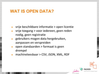 WAT IS OPEN DATA?
● vrije beschikbare informatie > open licentie
● vrije toegang > voor iedereen, geen reden
nodig, geen registratie
● gebruikers mogen data hergebruiken,
aanpassen en verspreiden
● open standaarden > formaat is geen
drempel
● machineleesbaar > CSV, JSON, XML, RDF
 