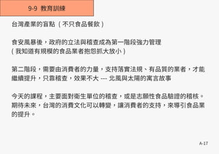 A-17
9-9 教育訓練
台灣產業的盲點 ( 不只食品餐飲 )
食安風暴後，政府的立法與稽查成為第一階段強力管理
( 我知道有規模的食品業者抱怨抓大放小 )
第二階段，需要由消費者的力量，支持落實法規、有品質的業者，才能
繼續提升，只靠稽查，效果不大 --- 北風與太陽的寓言故事
今天的課程，主要面對衛生單位的稽查，或是志願性食品驗證的稽核。
期待未來，台灣的消費文化可以轉變，讓消費者的支持，來導引食品業
的提升。
 