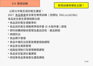 A-18
9-9 教育訓練
以新北市衛生局的衛生講習：
2017 食品業者安全衛生教育訓練 ( 短網址 lihi1.cc/oC56c)
食品安全衛生管理相關法規
●
食品良好衛生規範準則
●
食品良好衛生規範標準程序書 (9 大程序書 ) 撰寫
●
原料採購與驗收管理及產品回收、產品銷毀
●
病媒防治
●
食品標示管理
●
食品中毒防治及緊急應變措施課程
●
食品安全風險管理
●
追蹤追溯執行及管理實務課程
●
食品安全監測計畫課程
●
烘焙業食品業者衛生講習課程
教育訓練有哪些主題？
 