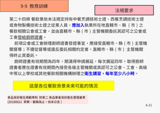 A-21
9-9 教育訓練
第二十四條 餐飲業依本法規定持有中餐烹調技術士證、西餐烹調技術士證
或食物製備技術士證之從業人員，應加入執業所在地直轄市、縣 ( 市 ) 之
餐飲相關公會或工會，並由直轄市、縣 ( 市 ) 主管機關委託其認可之公會或
工會發給廚師證書。
前項公會或工會辦理廚師證書發證事宜，應接受直轄市、縣 ( 市 ) 主管機
關督導；不遵從督導或違反委託相關約定者，直轄市、縣 ( 市 ) 主管機關
得終止其委託。
廚師證書有效期間為四年，期滿得申請展延，每次展延四年。取得廚師
證書者應在證書有效期間內接受各級主管機關或其認可之公會、工會、高級
中等以上學校或其他餐飲相關機構辦理之衛生講習，每年至少八小時。
法規要求
食品良好衛生規範準則 附表二 食品業者良好衛生管理基準
(20180621 草案，截稿為止，尚未公告 )
這是各位餐飲背景未來可能的情況
 