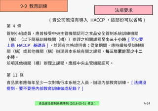 A-24
9-9 教育訓練
食品安全管制系統準則 (2018-05-01 修正 )
第 4 條
管制小組成員，應曾接受中央主管機關認可之食品安全管制系統訓練機關
（構）（以下簡稱訓練機關（構））辦理之相關課程至少三十小時 [ 至少要
上過 HACCP 基礎班 ] ，並領有合格證明書；從業期間，應持續接受訓練機
關（構）或其他機關（構）辦理與本系統有關之課程，每三年累計至少十二
小時。
前項其他機關（構）辦理之課程，應經中央主管機關認可。
第 11 條
食品業者應每年至少一次對執行本系統之人員，辦理內部教育訓練。 [ 法規沒
提到，要不要把內部教育訓練做成紀錄？ ]
法規要求
( 貴公司若沒有導入 HACCP ，這部份可以省略 )
 