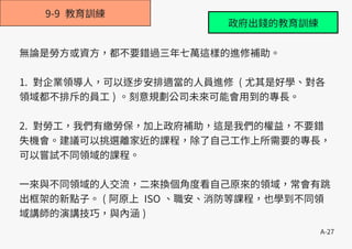 A-27
9-9 教育訓練
無論是勞方或資方，都不要錯過三年七萬這樣的進修補助。
1. 對企業領導人，可以逐步安排適當的人員進修 ( 尤其是好學、對各
領域都不排斥的員工 ) 。刻意規劃公司未來可能會用到的專長。
2. 對勞工，我們有繳勞保，加上政府補助，這是我們的權益，不要錯
失機會。建議可以挑選離家近的課程，除了自己工作上所需要的專長，
可以嘗試不同領域的課程。
一來與不同領域的人交流，二來換個角度看自己原來的領域，常會有跳
出框架的新點子。 ( 阿原上 ISO 、職安、消防等課程，也學到不同領
域講師的演講技巧，與內涵 )
政府出錢的教育訓練
 