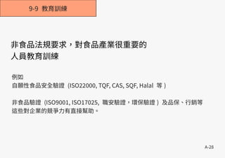 A-28
9-9 教育訓練
非食品法規要求，對食品產業很重要的
人員教育訓練
例如
自願性食品安全驗證 (ISO22000, TQF, CAS, SQF, Halal 等 )
非食品驗證 (ISO9001, ISO17025, 職安驗證，環保驗證 ) 及品保、行銷等
這些對企業的競爭力有直接幫助。
 