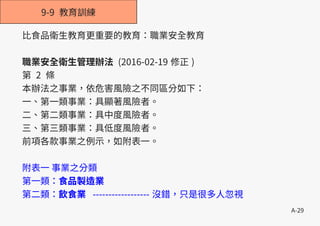 A-29
9-9 教育訓練
比食品衛生教育更重要的教育：職業安全教育
職業安全衛生管理辦法 (2016-02-19 修正 )
第 2 條
本辦法之事業，依危害風險之不同區分如下：
一、第一類事業：具顯著風險者。
二、第二類事業：具中度風險者。
三、第三類事業：具低度風險者。
前項各款事業之例示，如附表一。
附表一 事業之分類
第一類：食品製造業
第二類：飲食業 ------------------ 沒錯，只是很多人忽視
 