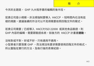 A-3
簡 介
今天的主題是， GHP 九大程序書的編輯的後半段。
若貴公司是小規模，非法規強制要導入 HACCP ，短時間內也沒有這
樣的規劃，建議後續的作法可以不見得需要依照四階文件的模式。
若貴公司需要 / 已經導入 HACCP/ISO 22000 或其他食品驗證，則
GHP 內容的編輯，需要跟驗證系統，如後方的 HACCP 計畫書連動。
沒有對或不對，好或不好，只有適用不適用。
小型業者只要落實 GHP ，而法規沒有要求需要使用四階文件的格式。
所以重點在實行的方法，及執行後的表單紀錄。
 