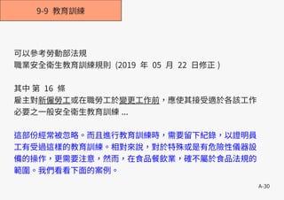 A-30
9-9 教育訓練
可以參考勞動部法規
職業安全衛生教育訓練規則 (2019 年 05 月 22 日修正 )
其中 第 16 條
雇主對新僱勞工或在職勞工於變更工作前，應使其接受適於各該工作
必要之一般安全衛生教育訓練 ...
這部份經常被忽略。而且進行教育訓練時，需要留下紀錄，以證明員
工有受過這樣的教育訓練。相對來說，對於特殊或是有危險性儀器設
備的操作，更需要注意，然而，在食品餐飲業，確不屬於食品法規的
範圍。我們看看下面的案例。
 