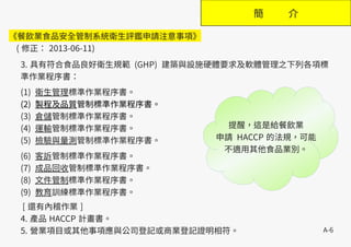 A-6
簡 介
3. 具有符合食品良好衛生規範 (GHP) 建築與設施硬體要求及軟體管理之下列各項標
準作業程序書：
(1) 衛生管理標準作業程序書。
(2) 製程及品質管制標準作業程序書。
(3) 倉儲管制標準作業程序書。
(4) 運輸管制標準作業程序書。
(5) 檢驗與量測管制標準作業程序書。
(6) 客訴管制標準作業程序書。
(7) 成品回收管制標準作業程序書。
(8) 文件管制標準作業程序書。
(9) 教育訓練標準作業程序書。
[ 還有內稽作業 ]
4. 產品 HACCP 計畫書。
5. 營業項目或其他事項應與公司登記或商業登記證明相符。
《餐飲業食品安全管制系統衛生評鑑申請注意事項》
( 修正： 2013-06-11)
提醒，這是給餐飲業
申請 HACCP 的法規，可能
不適用其他食品業別。
 