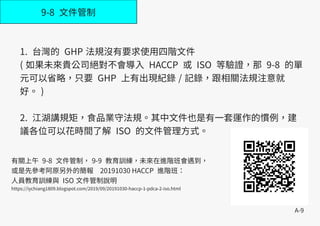 A-9
9-8 文件管制
1. 台灣的 GHP 法規沒有要求使用四階文件
( 如果未來貴公司絕對不會導入 HACCP 或 ISO 等驗證，那 9-8 的單
元可以省略，只要 GHP 上有出現紀錄 / 記錄，跟相關法規注意就
好。 )
2. 江湖講規矩，食品業守法規。其中文件也是有一套運作的慣例，建
議各位可以花時間了解 ISO 的文件管理方式。
有關上午 9-8 文件管制， 9-9 教育訓練，未來在進階班會遇到，
或是先參考阿原另外的簡報 20191030 HACCP 進階班：
人員教育訓練與 ISO 文件管制說明
https://iychiang1809.blogspot.com/2019/09/20191030-haccp-1-pdca-2-iso.html
 