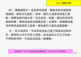 B-19
四、 運輸過程中，食品應有遮蔽、覆蓋或其他適當管
理措施，避免日光直射、雨淋、劇烈之溫度或濕度之變
動、撞擊及車內積水等，並在收貨、裝載、運送及卸貨等
適當時機，應檢測溫度及確實記錄；必要時，車輛應設置
有效降低溫度損失之設施，避免劇烈之產品溫度變動。
五、 有污染原料、半成品或成品之虞之物品或包裝材
料，應有防止交叉污染之措施；其未能防止交叉污染者，
不得與原材料、半成品或成品一起運輸。
資料來源： GHP ( 食品良好衛生規範準則， 2018-06-21 修正草案 )
9-4 運輸作業
 