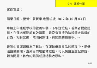 B-20
案例宣導：
蘋果日報：營養午餐餐車 也運垃圾 2012 年 10 月 03 日
車輛上午運送學校的營養午餐，下午送垃圾，若業者提出證
據，在運送餐點前有效清潔，是沒有直接的法規禁止這樣的
行為，相對起來，依照民族性，有問題的機會不小。
曾發生貨運司機為了省油，在運輸低溫食品的過程中，把低
溫設備關閉，直到目的地前才啟動。可以裝設溫度記錄器，
若有問題，依合約賠償或拒絕驗收原料。
9-4 運輸作業
 