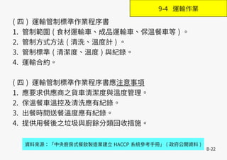 B-22
( 四 ) 運輸管制標準作業程序書
1. 管制範圍 ( 食材運輸車、成品運輸車、保溫餐車等 ) 。
2. 管制方式方法 ( 清洗、溫度計 ) 。
3. 管制標準 ( 清潔度、溫度 ) 與紀錄。
4. 運輸合約。
( 四 ) 運輸管制標準作業程序書應注意事項
1. 應要求供應商之貨車清潔度與溫度管理。
2. 保溫餐車溫控及清洗應有紀錄。
3. 出餐時間送餐溫度應有紀錄。
4. 提供用餐後之垃圾與廚餘分類回收措施。
資料來源：「中央廚房式餐飲製造業建立 HACCP 系統參考手冊」 ( 政府公開資料 )
9-4 運輸作業
 
