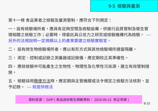 B-25
第十一條 食品業者之檢驗及量測管制，應符合下列規定：
一、設有檢驗場所者，應具有足夠空間及檢驗設備，供進行品質管制及衛生管
理相關之檢驗工作；必要時，得委託具公信力之研究或檢驗機構代為檢驗。 ---
另外的法規說明一定規模以上的產業要建立檢驗實驗室。
二、 設有微生物檢驗場所者，應以有形方式與其他檢驗場所適當隔離。
三、 測定、控制或記錄之測量器或記錄儀，應定期校正其準確性。
四、 應就檢驗中可能產生之生物性、物理性及化學性污染源，建立有效管制措
施。
五、 檢驗採用簡便方法時，應定期與主管機關或法令規定之檢驗方法核對，並
予記錄。 --- 就是快檢法
資料來源： GHP ( 食品良好衛生規範準則， 2018-06-21 修正草案 )
9-5 檢驗與量測
 